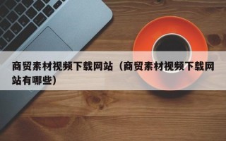 利津商贸素材视频下载网站（商贸素材视频下载网站有哪些）
