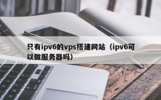 利津只有ipv6的vps搭建网站（ipv6可以做服务器吗）