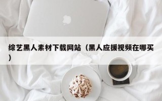 利津综艺黑人素材下载网站（黑人应援视频在哪买）